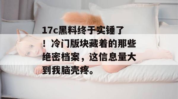 17c黑料终于实锤了！冷门版块藏着的那些绝密档案，这信息量大到我脑壳疼。