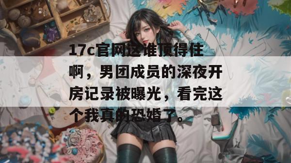 17c官网这谁顶得住啊，男团成员的深夜开房记录被曝光，看完这个我真的恐婚了。