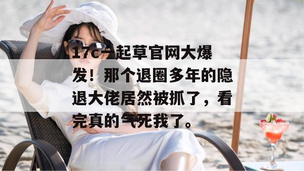 17c一起草官网大爆发！那个退圈多年的隐退大佬居然被抓了，看完真的气死我了。