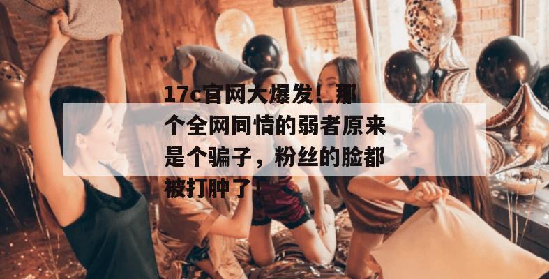 17c官网大爆发！那个全网同情的弱者原来是个骗子，粉丝的脸都被打肿了！