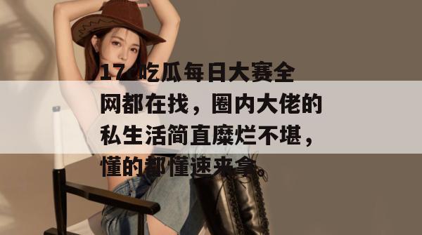 17c吃瓜每日大赛全网都在找，圈内大佬的私生活简直糜烂不堪，懂的都懂速来拿。