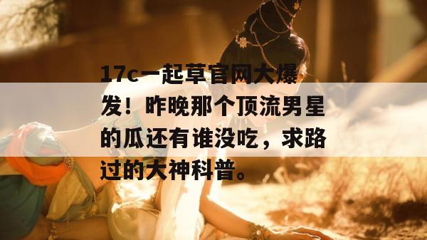 17c一起草官网大爆发!昨晚那个顶流男星的瓜还有谁没吃,求路过的大神科普。