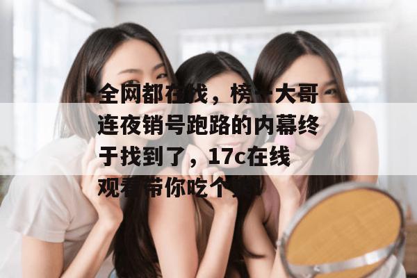 全网都在找，榜一大哥连夜销号跑路的内幕终于找到了，17c在线观看带你吃个爽！