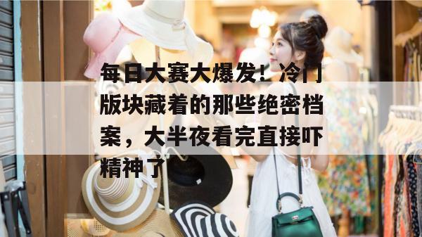 每日大赛大爆发！冷门版块藏着的那些绝密档案，大半夜看完直接吓精神了。