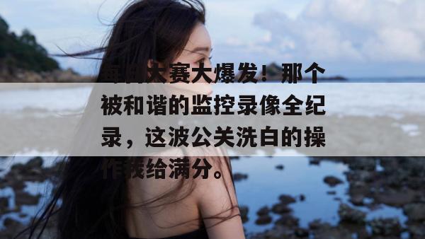 每日大赛大爆发！那个被和谐的监控录像全纪录，这波公关洗白的操作我给满分。