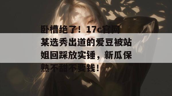 卧槽绝了！17c官网某选秀出道的爱豆被站姐回踩放实锤，新瓜保熟不甜不要钱！