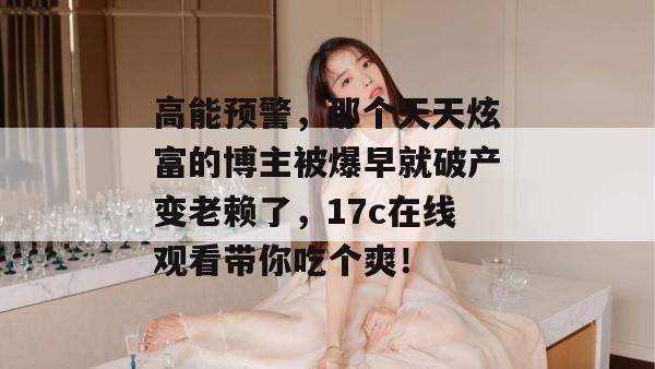 高能预警,那个天天炫富的博主被爆早就破产变老赖了,17c在线观看带你吃个爽!