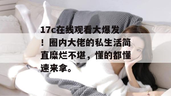 17c在线观看大爆发！圈内大佬的私生活简直糜烂不堪，懂的都懂速来拿。