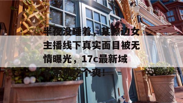 半夜没睡着，某擦边女主播线下真实面目被无情曝光，17c最新域名带你吃个爽！