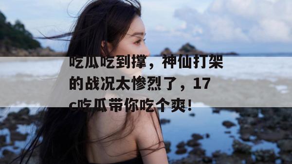 吃瓜吃到撑，神仙打架的战况太惨烈了，17c吃瓜带你吃个爽！