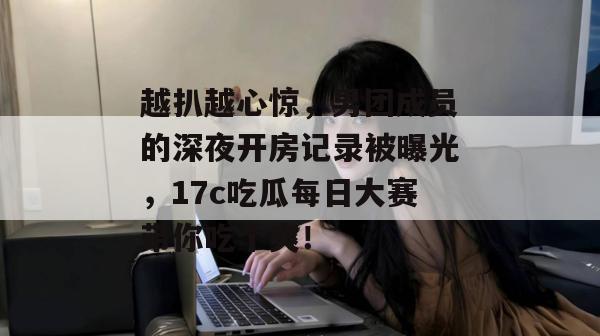 越扒越心惊，男团成员的深夜开房记录被曝光，17c吃瓜每日大赛带你吃个爽！