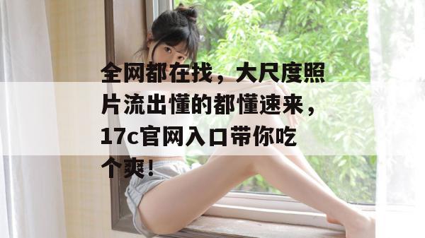 全网都在找，大尺度照片流出懂的都懂速来，17c官网入口带你吃个爽！