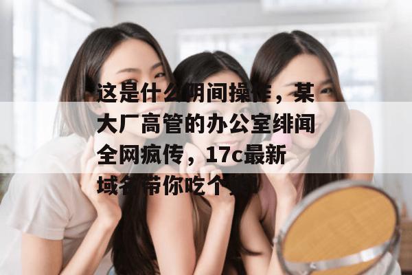 这是什么阴间操作，某大厂高管的办公室绯闻全网疯传，17c最新域名带你吃个爽！