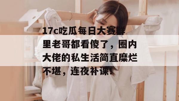 17c吃瓜每日大赛群里老哥都看傻了,圈内大佬的私生活简直糜烂不堪,连夜补课!