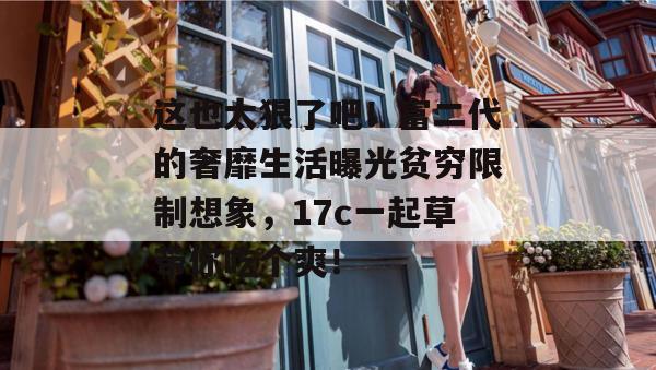 这也太狠了吧!富二代的奢靡生活曝光贫穷限制想象,17c一起草带你吃个爽!