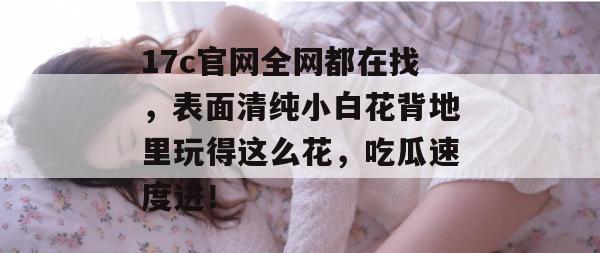 17c官网全网都在找，表面清纯小白花背地里玩得这么花，吃瓜速度进！