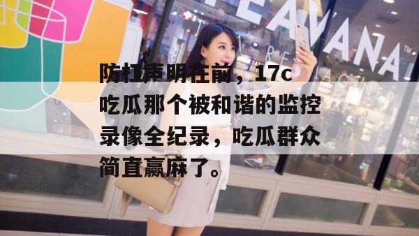防杠声明在前，17c吃瓜那个被和谐的监控录像全纪录，吃瓜群众简直赢麻了。