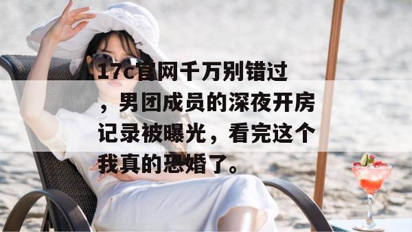 17c官网千万别错过,男团成员的深夜开房记录被曝光,看完这个我真的恐婚了。