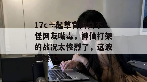 17c一起草官网真不怪网友嘴毒,神仙打架的战况太惨烈了,这波实锤太硬!