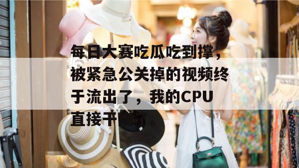 每日大赛吃瓜吃到撑，被紧急公关掉的视频终于流出了，我的CPU直接干烧了。