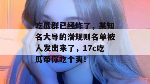 吃瓜群已经炸了，某知名大导的潜规则名单被人发出来了，17c吃瓜带你吃个爽！