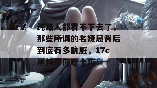 纯路人都看不下去了，那些所谓的名媛局背后到底有多肮脏，17c黑料带你吃个爽！