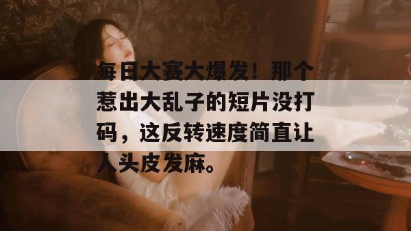 每日大赛大爆发！那个惹出大乱子的短片没打码，这反转速度简直让人头皮发麻。