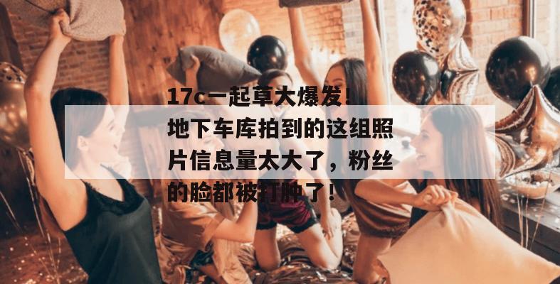 17c一起草大爆发!地下车库拍到的这组照片信息量太大了,粉丝的脸都被打肿了!