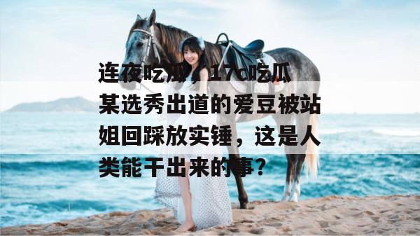 连夜吃瓜，17c吃瓜某选秀出道的爱豆被站姐回踩放实锤，这是人类能干出来的事？