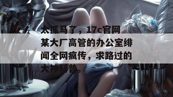 太抓马了,17c官网某大厂高管的办公室绯闻全网疯传,求路过的大神科普。