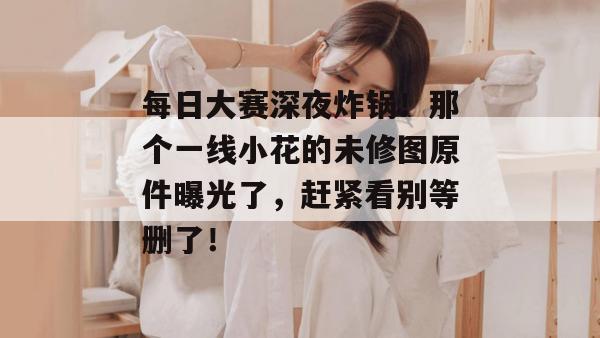 每日大赛深夜炸锅!那个一线小花的未修图原件曝光了,赶紧看别等删了!