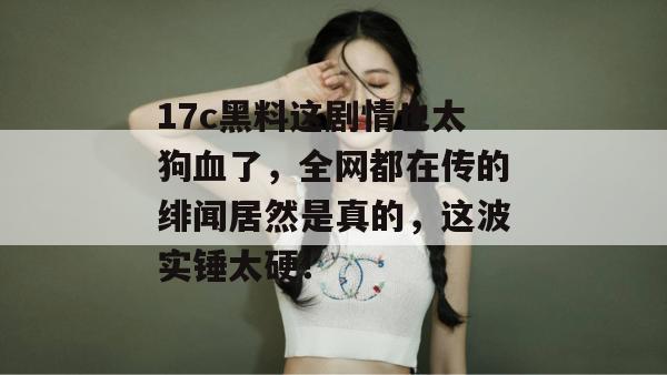 17c黑料这剧情也太狗血了，全网都在传的绯闻居然是真的，这波实锤太硬！