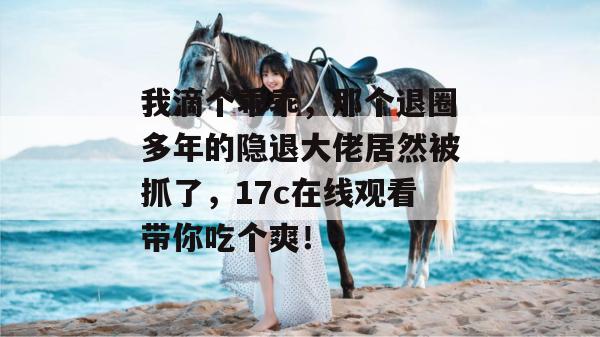 我滴个乖乖,那个退圈多年的隐退大佬居然被抓了,17c在线观看带你吃个爽!