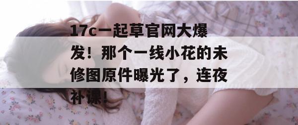 17c一起草官网大爆发!那个一线小花的未修图原件曝光了,连夜补课!