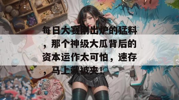 每日大赛刚出炉的猛料,那个神级大瓜背后的资本运作太可怕,速存,马上就被夹!
