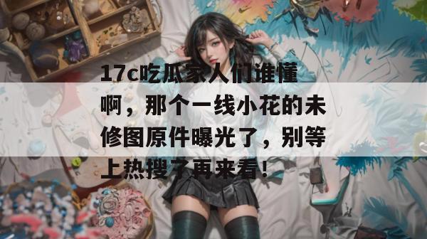 17c吃瓜家人们谁懂啊,那个一线小花的未修图原件曝光了,别等上热搜了再来看!