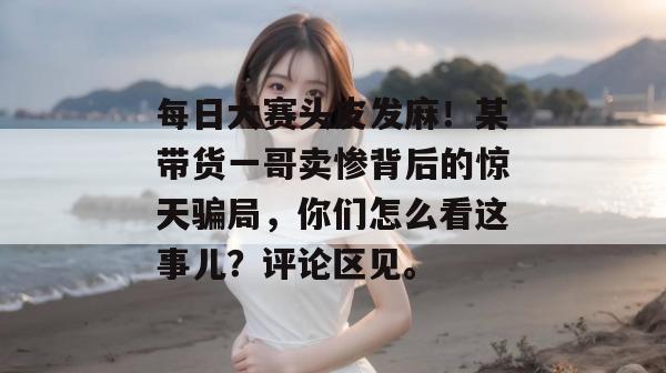 每日大赛头皮发麻!某带货一哥卖惨背后的惊天骗局,你们怎么看这事儿?评论区见。