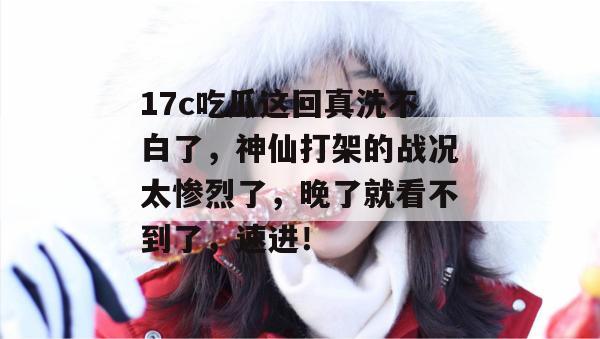 17c吃瓜这回真洗不白了，神仙打架的战况太惨烈了，晚了就看不到了，速进！