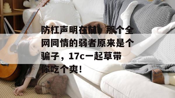 防杠声明在前，那个全网同情的弱者原来是个骗子，17c一起草带你吃个爽！