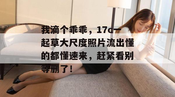 我滴个乖乖,17c一起草大尺度照片流出懂的都懂速来,赶紧看别等删了!