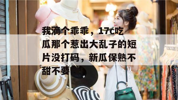 我滴个乖乖,17c吃瓜那个惹出大乱子的短片没打码,新瓜保熟不甜不要钱!