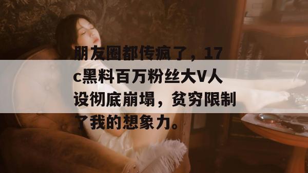 朋友圈都传疯了，17c黑料百万粉丝大V人设彻底崩塌，贫穷限制了我的想象力。
