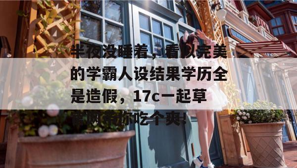 半夜没睡着，看似完美的学霸人设结果学历全是造假，17c一起草官网带你吃个爽！