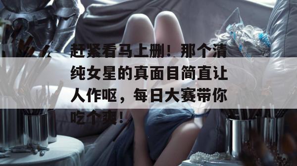 赶紧看马上删！那个清纯女星的真面目简直让人作呕，每日大赛带你吃个爽！