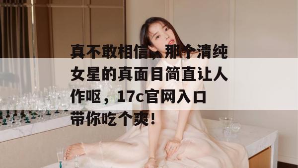真不敢相信，那个清纯女星的真面目简直让人作呕，17c官网入口带你吃个爽！